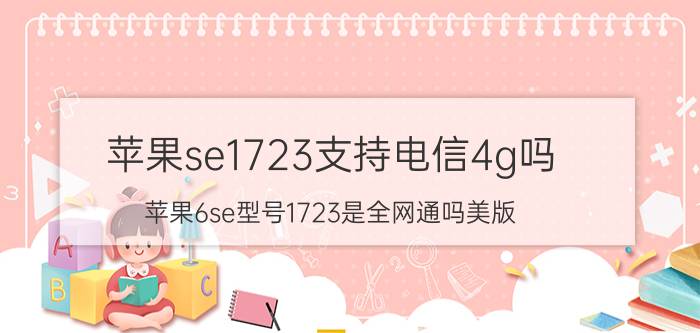 苹果se1723支持电信4g吗 苹果6se型号1723是全网通吗美版？